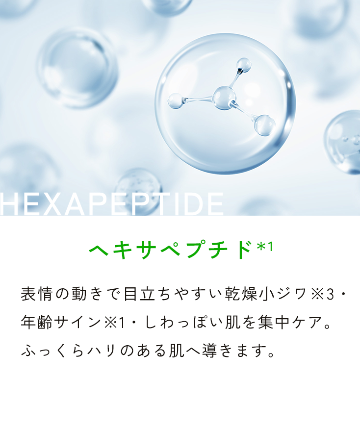 HEXAPEPTIDE ヘキサペプチド*1 表情の動きで目立ちやすい乾燥小ジワ※3・年齢サイン※1・しわっぽい肌を集中ケア。ふっくらハリのある肌へ導きます。