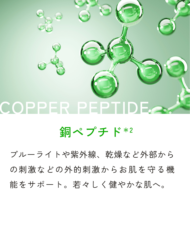 COPPER PEPTIDE 銅ペプチド*2 ブルーライトや紫外線、乾燥など外部からの刺激などの外的刺激からお肌を守る機能をサポート。若々しく健やかな肌へ。