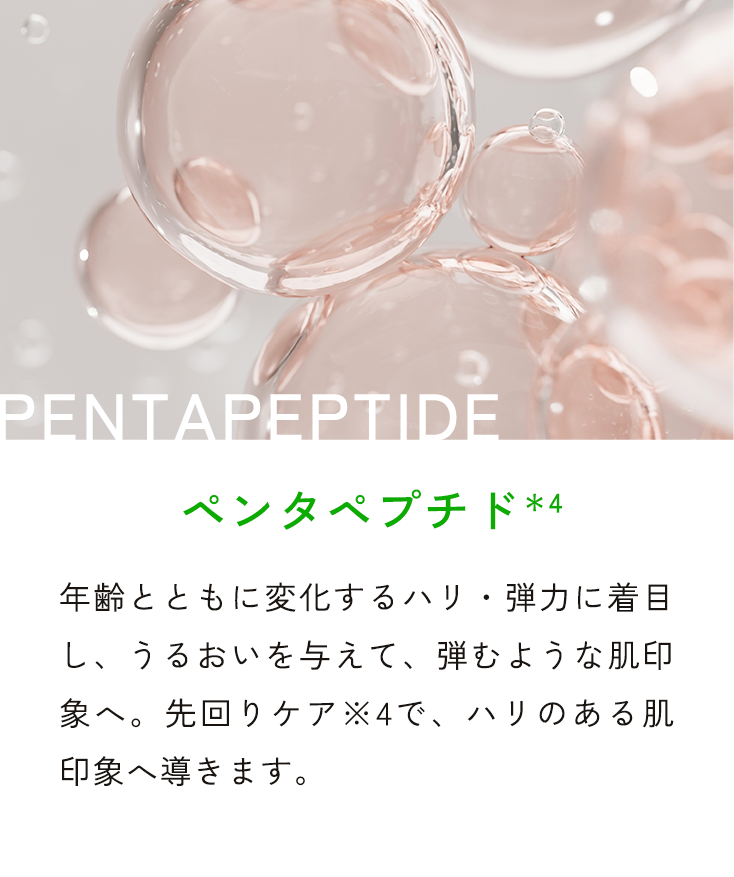 PENTAPEPTIDE ペンタペプチド*4 年齢とともに変化するハリ・弾力を底上げし、うるおいを与えて、弾むような肌印象へ。先回りケア※4で、ハリのある肌印象へ導きます。