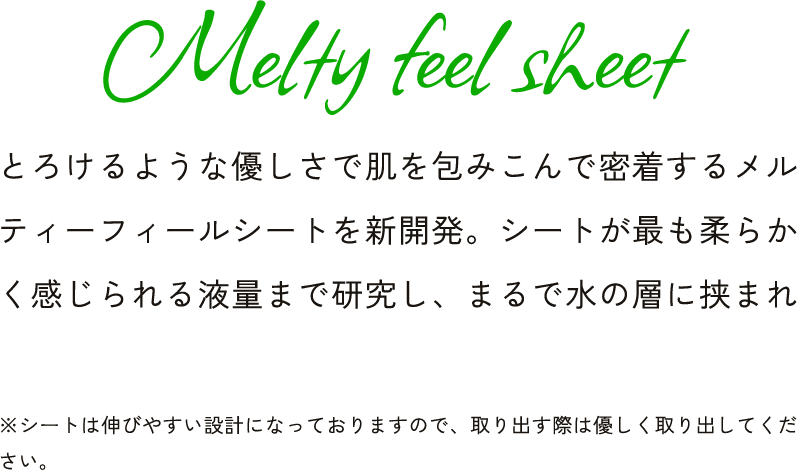 Melty feel sheet とろけるような優しさで肌を包みこんで密着するメルティーフィールシートを新開発。シートが最も柔らかく感じられる液量まで研究し、まるで水の層に挟まれ ※シートは伸びやすい設計になっておりますので、取り出す際は優しく取り出してください。