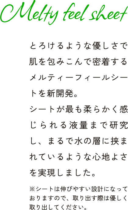 Melty feel sheet とろけるような優しさで肌を包みこんで密着するメルティーフィールシートを新開発。シートが最も柔らかく感じられる液量まで研究し、まるで水の層に挟まれ ※シートは伸びやすい設計になっておりますので、取り出す際は優しく取り出してください。