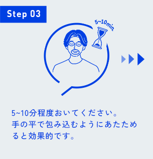 Step 03 5~10分程度おいてください。 手の平で包み込むようにあたためると効果的です。