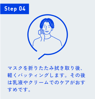 Step 04 マスクを折りたたみ拭き取り後、軽くパッティングします。その後は乳液やクリームでのケアがおすすめです。
