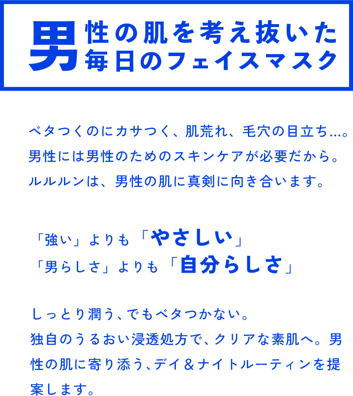 男性の肌を考え抜いた 毎日のフェイスマスク ベタつくのにカサつく、肌荒れ、毛穴の目立ち…。男性には男性のためのスキンケアが必要だから。ルルルンは、男性の肌に真剣に向き合います。「強い」よりも「やさしい」 「男らしさ」よりも「自分らしさ」しっとり潤う、でもベタつかない。独自のうるおい浸透処方で、クリアな素肌へ。男性の肌に寄り添う、デイ＆ナイトルーティンを提案します。
