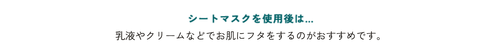 シートマスクを使用後は… 乳液やクリームなどでお肌にフタをするのがおすすめです。