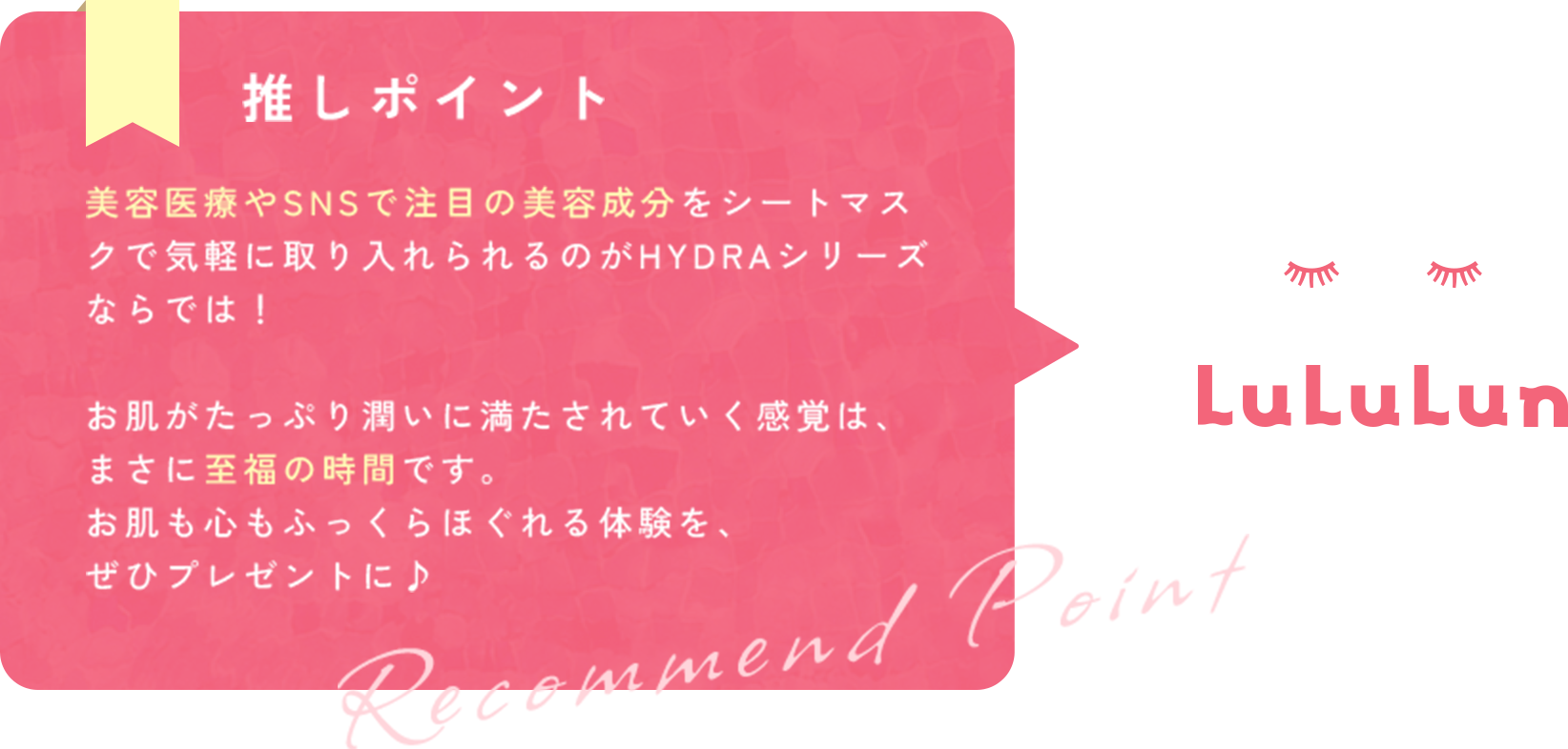 推しポイント 美容医療やSNSで注目の美容成分をシートマスクで気軽に取り入れられるのがHYDRAシリーズならでは！お肌がたっぷり潤いに満たされていく感覚は、まさに至福の時間です。 お肌も心もふっくらほぐれる体験を、ぜひプレゼントに♪