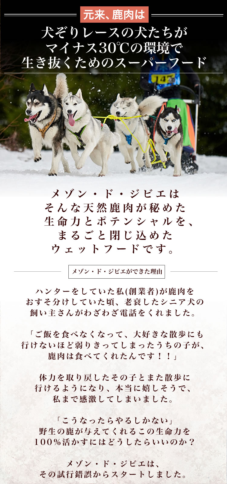 鹿肉は犬ぞりレースの犬たちがマイナス30℃の環境で生き抜くためのスーパーフード。メゾン・ド・ジビエはそんな天然鹿肉が秘めた生命力とポテンシャルをまるごと閉じ込めたウェットフードです。メゾン・ド・ジビエができた理由