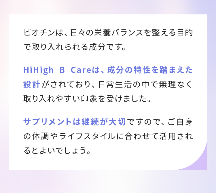 HiHigh B Careは、成分の特性を踏まえた設計がされており、日常生活の中で無理なく取り入れやすい印象を受けました。