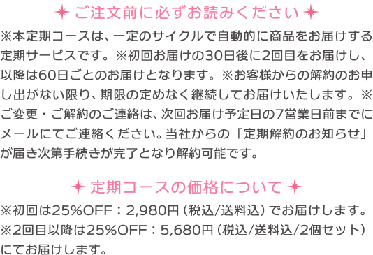 本定期コースは、一定のサイクルで自動的に商品をお届けする定期サービスです。 初回のお届けの30日後に2回目をお届けし以降は60日ごとのお届けとなります。 お客様から解約のお申し出がない限り、期限の定めなく継続してお届けいたします。 ご変更・ご解約のご連絡は、次回お届け予定日の7営業日前までにメールにてご連絡ください。 当社からの「定期解約のお知らせ」が届き次第手続きが完了となり解約可能です。 定期コースの価格について 初回は25%オフの2,980円（税込 送料込）でお届けします。 2回目以降は25%オフの5,680円（税込 送料込み 2個セット）にてお届けします。