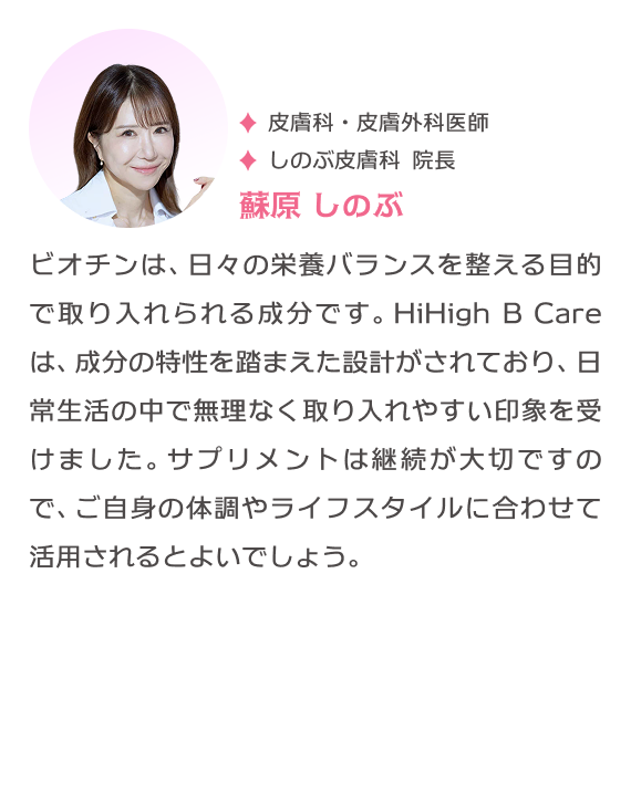 皮膚科・皮膚外科医師 しのぶ皮膚科 院長 蘇原しのぶ ビオチンは、日々の栄養バランスを整える目的で取り入れられる成分です。HiHigh B Careは、成分の特性を踏まえた設計がされており、日常生活の中で無理なく取り入れやすい印象を受けました。サプリメントは継続が大切ですので、ご自身の体調やライフスタイルに合わせて活用されるとよいでしょう。