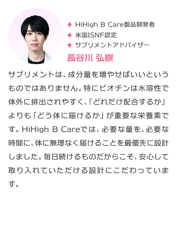 HiHigh B Care製品開発者 米国ISNF認定 サプリメントアドバイザー 長谷川弘樹  サプリメントは、成分量を増やせばいいというものではありません。特にビオチンは水溶性で体外に排出されやすく、「どれだけ配合するか」よりも「どう体に届けるか」が重要な栄養素です。HiHigh B Careでは、必要な量を、必要な時間に、体に無理なく届けることを最優先に設計しました。毎日続けるものだからこそ、安心して取り入れていただける設計にこだわっています。