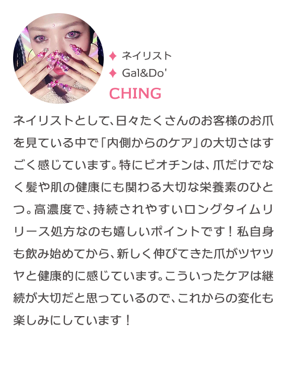 たけたろうのネイルも担当 ネイリスト Gal&Do' CHING ネイリストとして、日々たくさんのお客様のお爪を見ている中で「内側からのケア」の大切さはすごく感じています。特にビオチンは、爪だけでなく髪や肌の健康にも関わる大切な栄養素のひとつ。高濃度で、持続されやすいロングタイムリリース処方なのも嬉しいポイントです！私自身も飲み始めてから、新しく伸びてきた爪がツヤツヤと健康的に感じています。こういったケアは継続が大切だと思っているので、これからの変化も楽しみにしています！