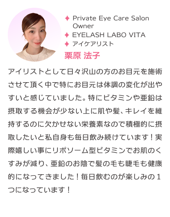 PrivateEyeCareSalonOwner EYELASH LABO VITA アイケアリスト 栗原法子 アイリストとして日々沢山の方のお目元を施術させて頂く中で特にお目元は体調の変化が出やすいと感じていました。特にビタミンや亜鉛は摂取する機会が少ない上に肌や髪、キレイを維持するのに欠かせない栄養素なので積極的に摂取したいと私自身も毎日飲み続けています！実際嬉しい事にリポソーム型ビタミンでお肌のくすみが減り、亜鉛のお陰で髪の毛も睫毛も健康的になってきました！毎日飲むのが楽しみの１つになっています！
