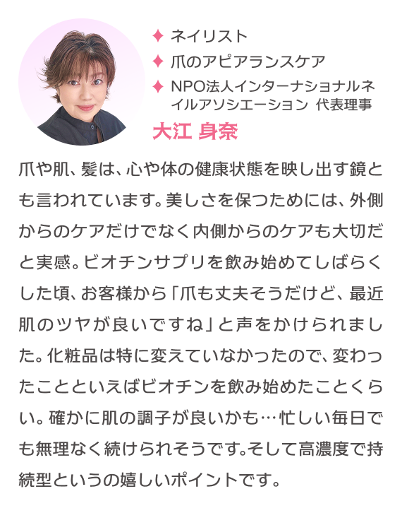 ネイリスト 爪のアピアランスケア NPO法人インターナショナルネイルアソシエーション代表理事 大江身奈 爪や肌、髪は、心や体の健康状態を映し出す鏡とも言われています。美しさを保つためには、外側からのケアだけでなく内側からのケアも大切だと実感。ビオチンサプリを飲み始めてしばらくした頃、お客様から「爪も丈夫そうだけど、最近肌のツヤが良いですね」と声をかけられました。化粧品は特に変えていなかったので、変わったことといえばビオチンを飲み始めたことくらい。確かに肌の調子が良いかも…忙しい毎日でも無理なく続けられそうです。そして高濃度で持続型というの嬉しいポイントです。