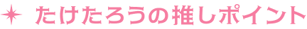 たけたろうの推しポイント