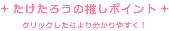 たけたろうの推しポイント クリックでより分かりやすく！