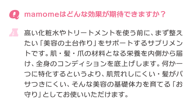 Q.マモミーはどんな効果が期待できますか？ A.高い化粧水やトリートメントを使う前に、まず整えたい「美容の土台作り」をサポートするサプリメントです。肌・髪・爪の材料となる栄養を内側から届け、全身のコンディションを底上げします。何か一つに特化するというより、肌荒れしにくい・髪がパサつきにくい、そんな美容の基礎体力を育てる「お守り」としてお使いいただけます。