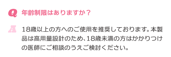 Q.年齢制限はありますか？ A.18歳以上の方へのご使用を推奨しております。本製品は高用量設計のため、18歳未満の方はかかりつけの医師にご相談のうえご検討ください。