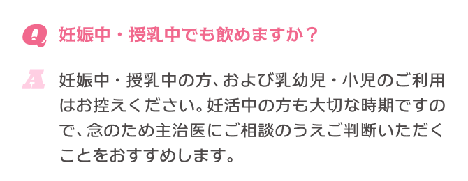 Q.妊娠中・授乳中でも飲めますか？ A.妊娠中・授乳中の方、および乳幼児・小児のご利用はお控えください。妊活中の方も大切な時期ですので、念のため主治医にご相談のうえご判断いただくことをおすすめします。
