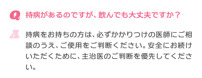 Q.持病があるのですが、飲んでも大丈夫ですか？ A.持病をお持ちの方は、必ずかかりつけの医師にご相談のうえ、ご使用をご判断ください。安全にお続けいただくために、主治医のご判断を優先してください。