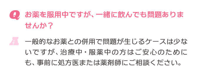 Q.お薬を服用中ですが、一緒に飲んでも問題ありませんか？ A.一般的なお薬との併用で問題が生じるケースは少ないですが、治療中・服薬中の方はご安心のためにも、事前に処方医または薬剤師にご相談ください。