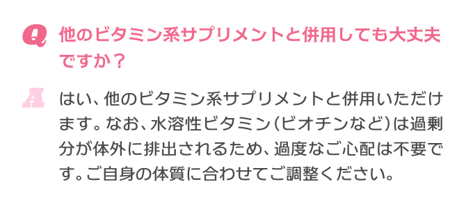 Q.他のビタミン系サプリメントと併用しても大丈夫ですか？ A.はい、他のビタミン系サプリメントと併用いただけます。なお、水溶性ビタミン(ビオチンなど)は過剰分が体外に排出されるため、過度なご心配は不要です。ご自身の体質に合わせてご調整ください。