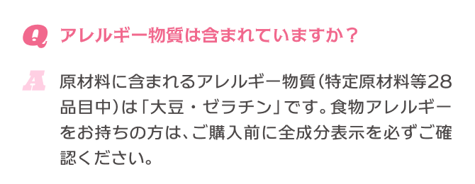 Q.アレルギー物質は含まれていますか？ A.原材料に含まれるアレルギー物質(特定原材料等28品目中)は「大豆・ゼラチン」です。食物アレルギーをお持ちの方は、ご購入前に全成分表示を必ずご確認ください。