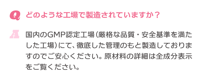 Q.どのような工場で製造されていますか？ A.国内のGMP認定工場(厳格な品質・安全基準を満たした工場)にて、徹底した管理のもと製造しておりますのでご安心ください。原材料の詳細は全成分表示をご覧ください。