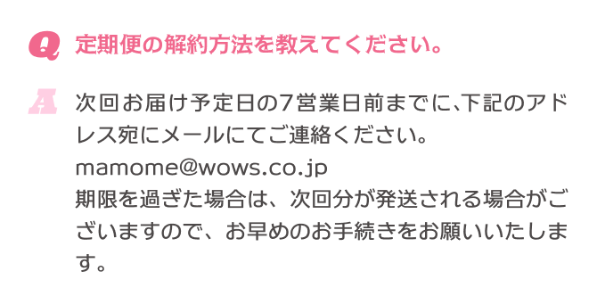 Q.定期便の解約方法を教えてください。 A.次回お届け予定日の7営業日前までに、下記のアドレス宛にメールにてご連絡ください。mamome@wows.co.jp 期限を過ぎた場合は、次回分が発送される場合がございますので、お早めのお手続きをお願いいたします。