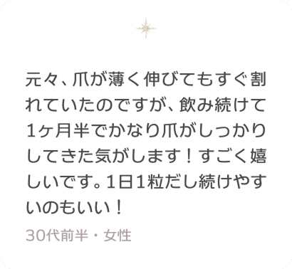 元々、爪が薄く伸びてもすぐ割れていたのですが、飲み続けて1ヶ月半でかなり爪がしっかりしてきた気がします！すごく嬉しいです。1日1粒だし続けやすいのもいい！ 30代前半・女性