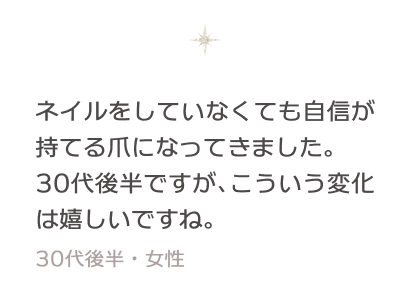 ネイルをしていなくても自信が持てる爪になってきました。30代後半ですが、こういう変化は嬉しいですね。 30代後半・女性