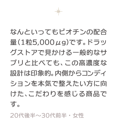 なんといってもビオチンの配合量（1粒5,000μg）です。ドラッグストアで見かける一般的なサプリと比べても、この高濃度な設計は印象的。内側からコンディションを本気で整えたい方に向けた、こだわりを感じる商品です。 30〜40代・女性