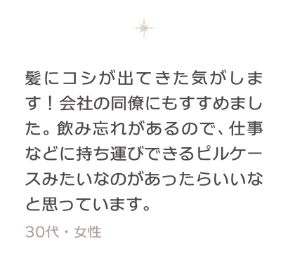 髪にコシが出てきた気がします！会社の同僚にもすすめました。飲み忘れがあるので、仕事などに持ち運びできるピルケースみたいなのがあったらいいなと思っています。 30代・女性