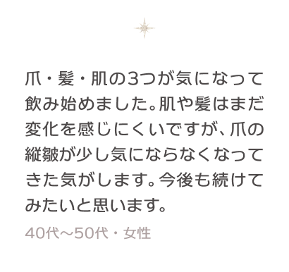 爪・髪・肌の3つが気になって飲み始めました。肌や髪はまだ変化を感じにくいですが、爪の縦皺が少し気にならなくなってきた気がします。今後も続けてみたいと思います。 40〜50代・女性