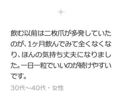 飲む以前は二枚爪が多発していたのが、1ヶ月飲んでみて全くなくなり、ほんの気持ち丈夫になりました。一日一粒でいいのが続けやすいです。 30〜40代・女性