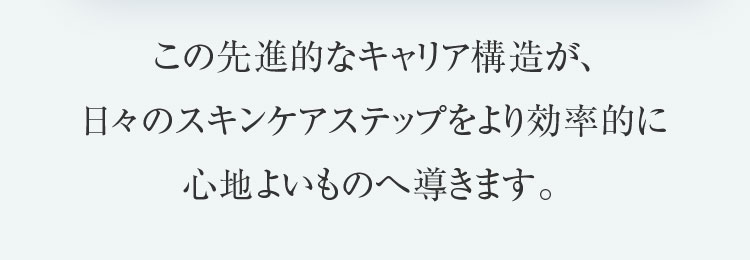 この先進的なキャリア構造が、日々のスキンケアステップをより効率的に心地よいものへ導きます。