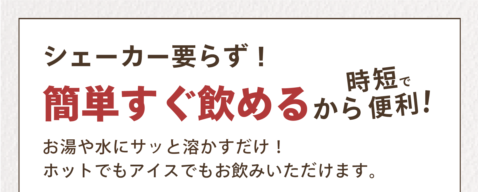 シェーカー要らず!簡単すぐ飲めるから時短で便利! お湯や見ずにサッと溶かすだけ!ホットでもアイスでもお飲みいただけます。