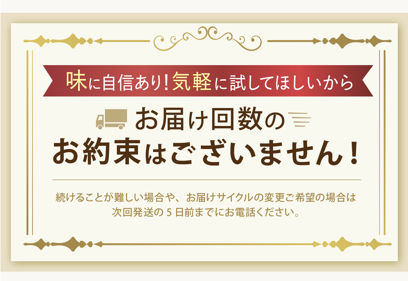 味に自信あり!気軽に試してほしいから お届け回数のお約束はございません! 続けることが難しい場合や、お届けサイクルの変更ご希望の場合は次回発送の5日前までにお電話ください。