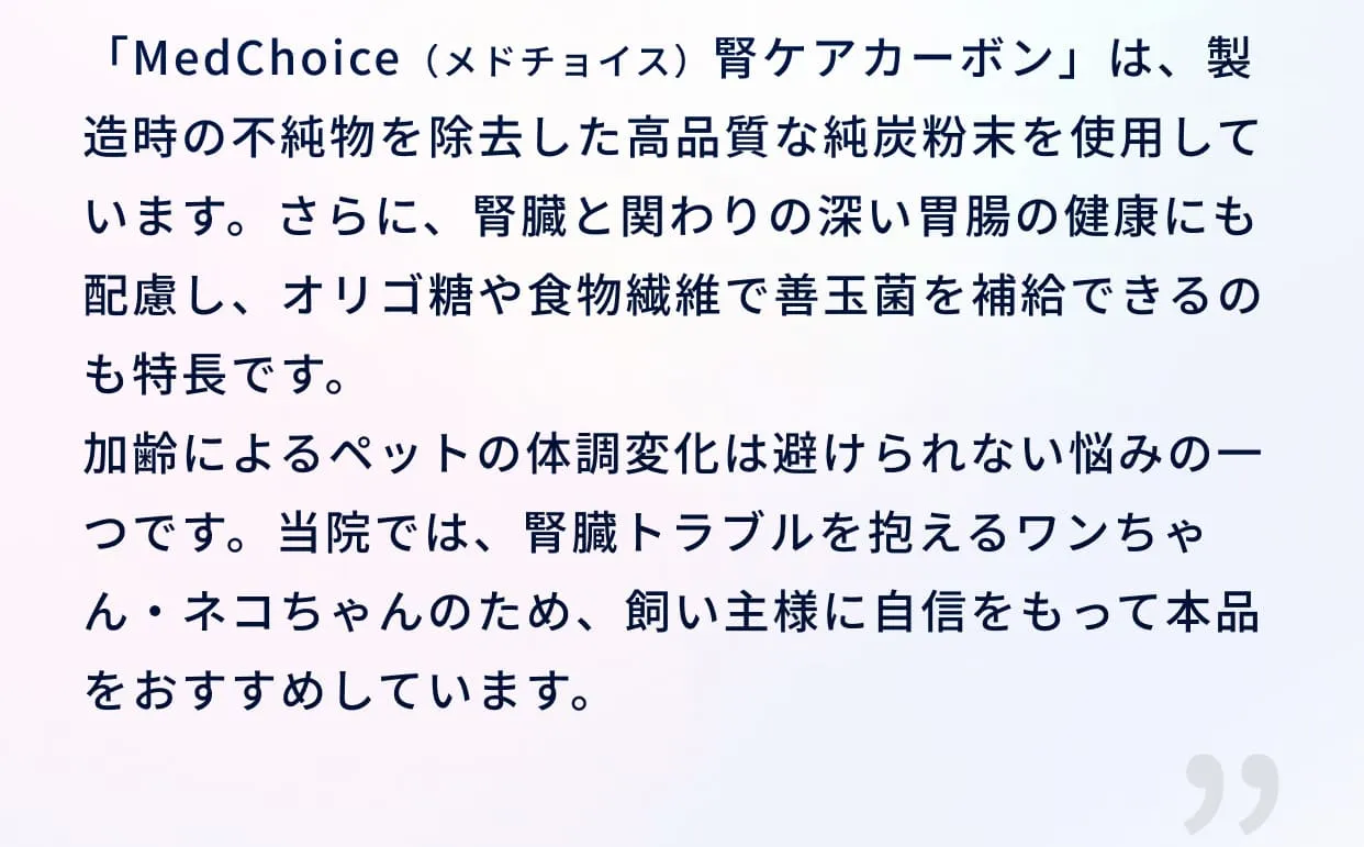 「MedChoice（メドチョイス）腎ケアカーボン」は、製造時の不純物を除去した高品質な純炭粉末を使用しています。さらに、腎臓と関わりの深い胃腸の健康にも配慮し、オリゴ糖や食物繊維で善玉菌を補給できるのも特長です。加齢によるペットの体調変化は避けられない悩みの一つです。当院では、腎臓トラブルを抱えるワンちゃん・ネコちゃんのため、飼い主様に自信をもって本品をおすすめしています。
