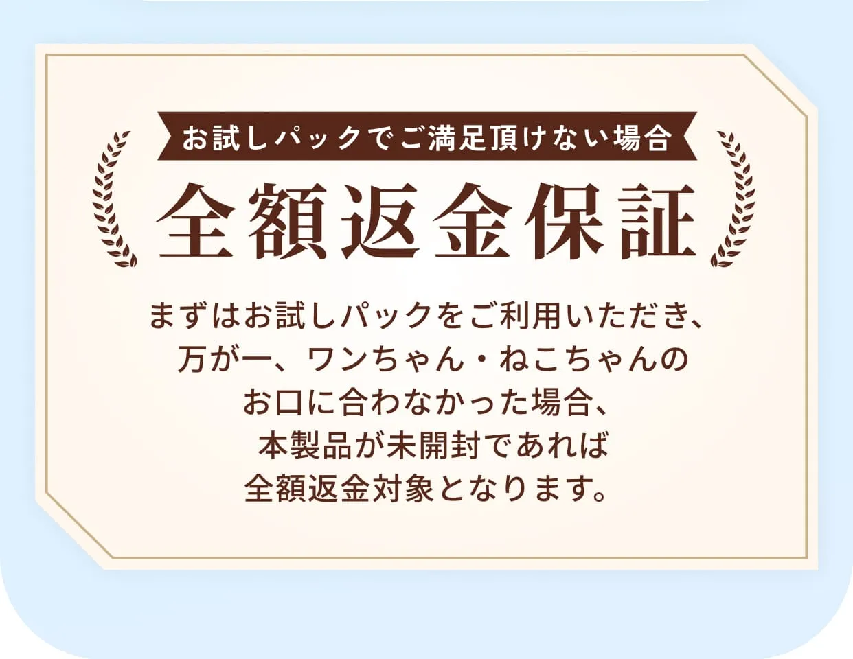 お試しパックでご満足頂けない場合全額返金保証・まずはお試しパックをご利用いただき、万が一、ワンちゃん・ねこちゃんのお口に合わなかった場合、本製品が未開封であれば全額返金対象となります。