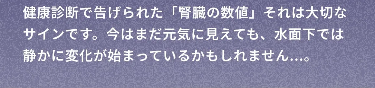 健康診断で告げられた「腎臓の数値」それは大切なサインです。今はまだ元気に見えても、水面下では静かに変化が始まっているかもしれません...。