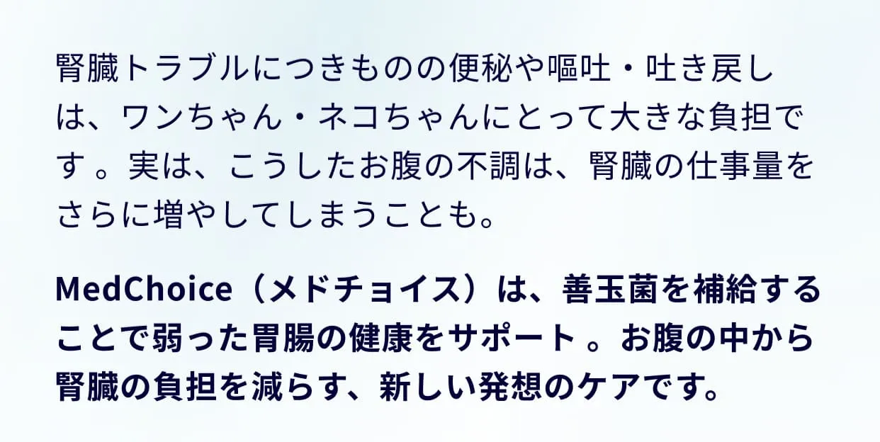 腎臓トラブルにつきものの便秘や嘔吐・吐き戻しは、ワンちゃん・ネコちゃんにとって大きな負担です 。実は、こうしたお腹の不調は、腎臓の仕事量をさらに増やしてしまうことも。MedChoice（メドチョイス）は、善玉菌を補給することで弱った胃腸の健康をサポート 。お腹の中から腎臓の負担を減らす、新しい発想のケアです。