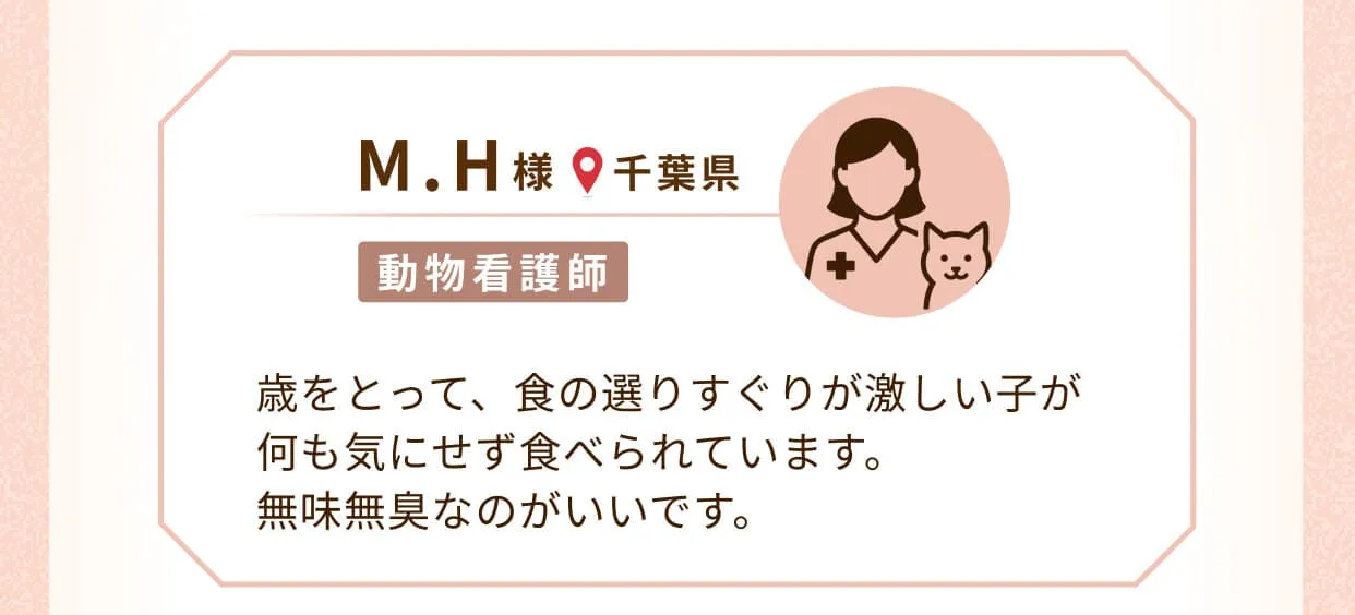 M.H様(千葉県、動物看護師)歳をとって、食の選りすぐりが激しい子が何も気にせず食べられています。 無味無臭なのがいいです。