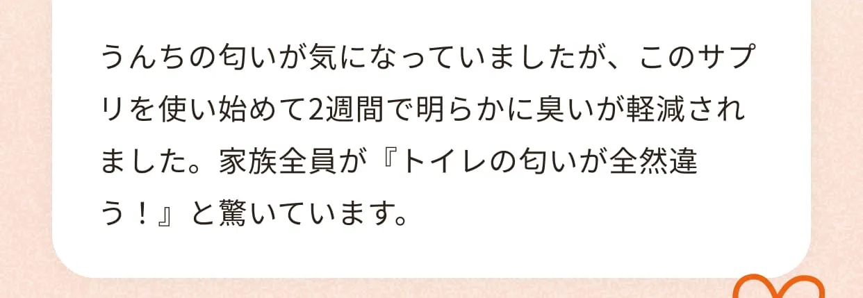 うんちの匂いが気になっていましたが、このサプリを使い始めて2週間で明らかに臭いが軽減されました。家族全員が『トイレの匂いが全然違う！』と驚いています。