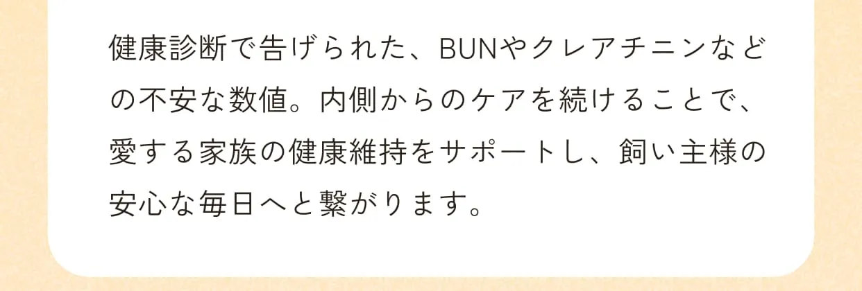 健康診断で告げられた、BUNやクレアチニンなどの不安な数値。内側からのケアを続けることで、愛する家族の健康維持をサポートし、飼い主様の安心な毎日へと繋がります。
