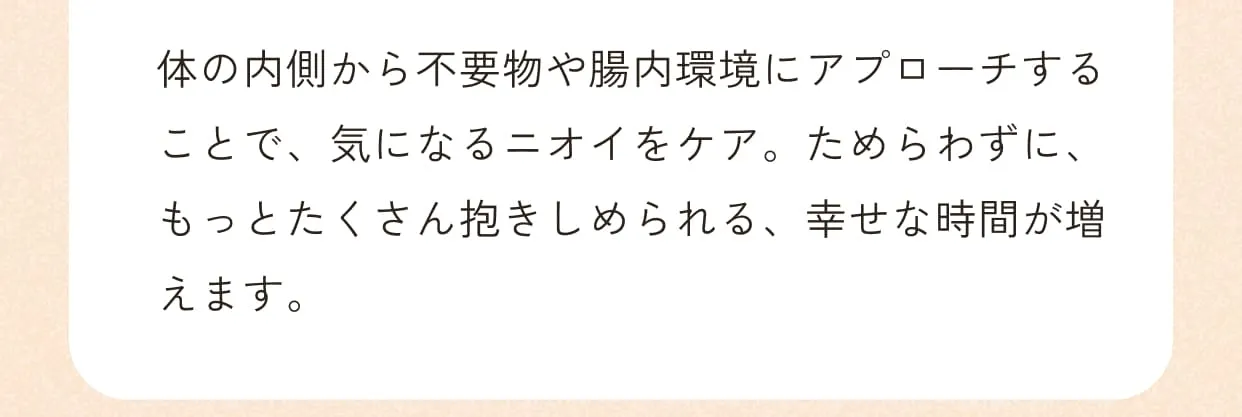 体の内側から不要物や腸内環境にアプローチすることで、気になるニオイをケア。ためらわずに、もっとたくさん抱きしめられる、幸せな時間が増えます。