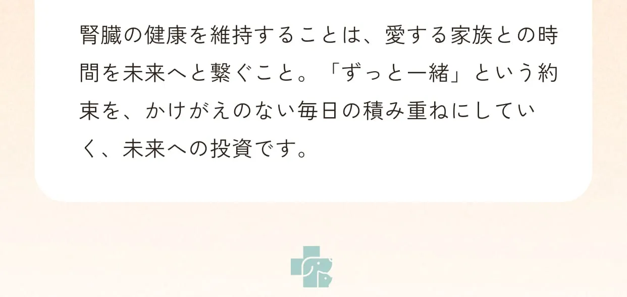 腎臓の健康を維持することは、愛する家族との時間を未来へと繋ぐこと。「ずっと一緒」という約束を、かけがえのない毎日の積み重ねにしていく、未来への投資です。