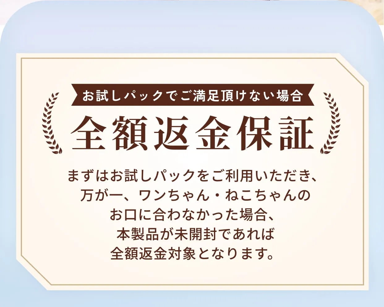 お試しパックでご満足頂けない場合全額返金保証・まずはお試しパックをご利用いただき、万が一、ワンちゃん・ねこちゃんのお口に合わなかった場合、本製品が未開封であれば全額返金対象となります。