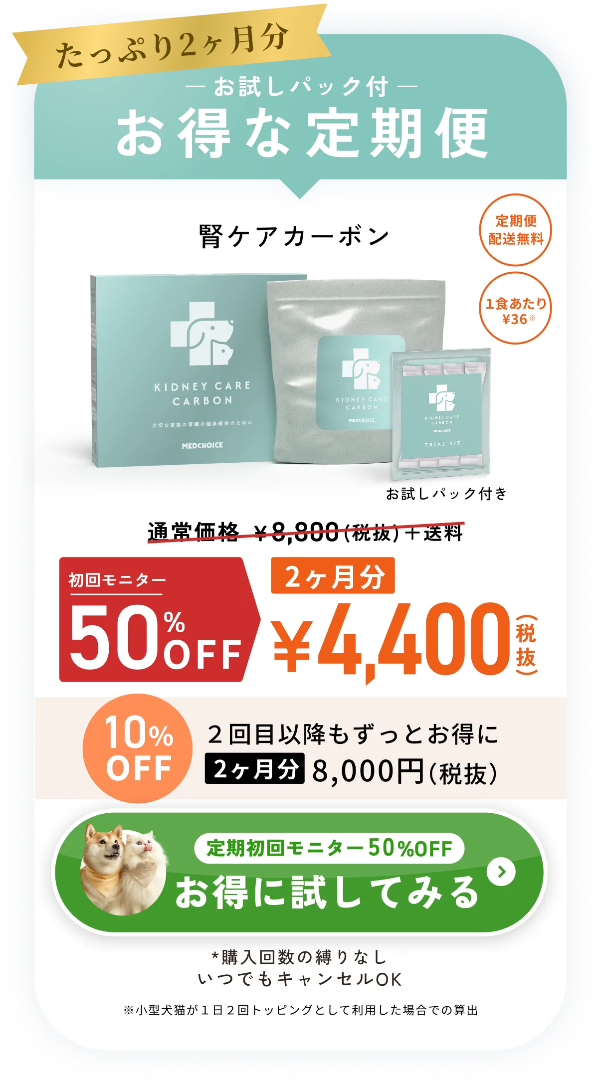 たっぷり2ヶ月分お試しパック付お得な定期便・腎ケアカーボン通常価格¥8,800（税抜）＋送料のところ初回限定50%OFF2ヶ月分¥4,400（税抜）・定期便配送無料・1食あたり¥36※小型犬猫が１日２回トッピングとして利用した場合での算出・10%OFF2回目以降もずっとお得に2ヶ月分8,000円（税抜）・*購入回数の縛りなしいつでもキャンセルOK