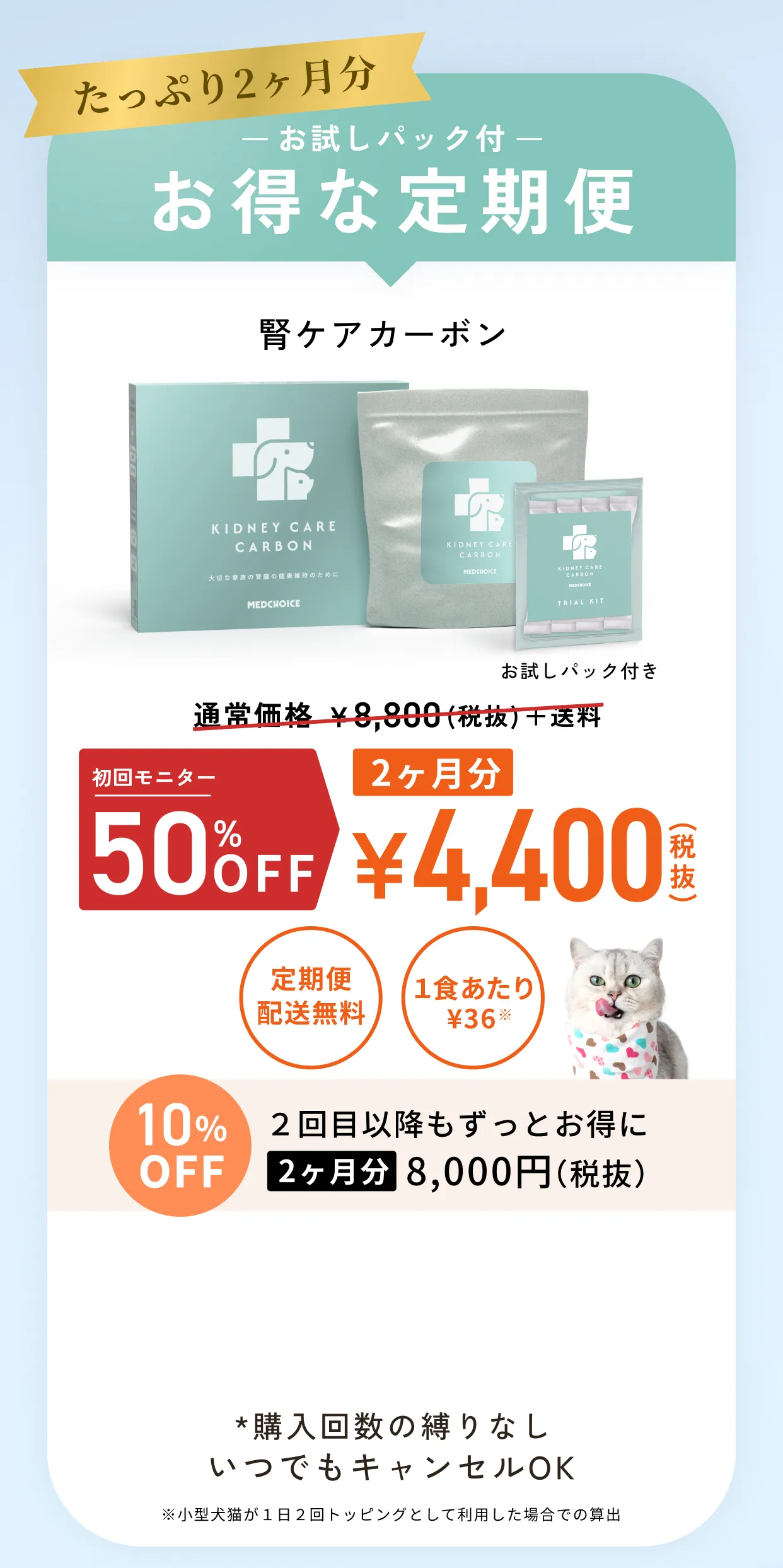 たっぷり2ヶ月分お試しパック付お得な定期便・腎ケアカーボン通常価格¥8,800(税抜)+送料のところ初回限定50%OFF2ヶ月分¥4,400(税抜)・定期便配送無料・1食あたり¥36※小型犬猫が1日2回トッピングとして利用した場合での算出・10%OFF2回目以降もずっとお得に2ヶ月分8,000円(税抜)・*購入回数の縛りなしいつでもキャンセルOK